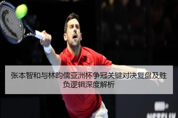 张本智和与林昀儒亚洲杯争冠关键对决复盘及胜负逻辑深度解析